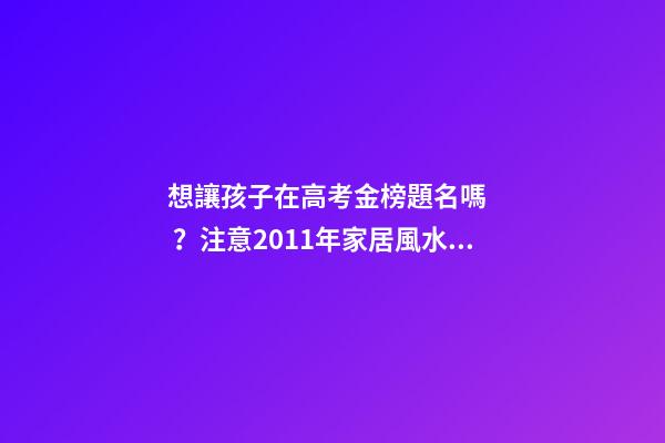 想讓孩子在高考金榜題名嗎？注意2011年家居風水布局 高考風水七